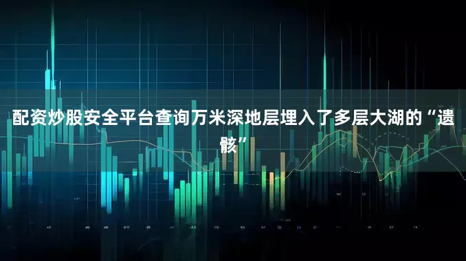 配资炒股安全平台查询万米深地层埋入了多层大湖的“遗骸”