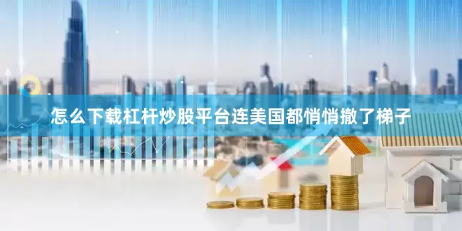 怎么下载杠杆炒股平台连美国都悄悄撤了梯子