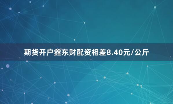期货开户鑫东财配资相差8.40元/公斤