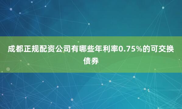 成都正规配资公司有哪些年利率0.75%的可交换债券